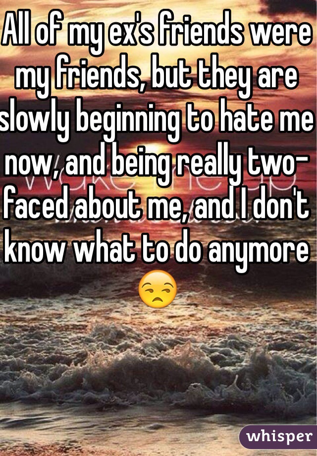 All of my ex's friends were my friends, but they are slowly beginning to hate me now, and being really two-faced about me, and I don't know what to do anymore😒 
