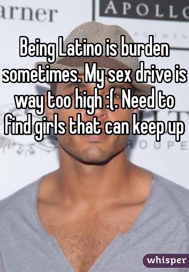 Being Latino is burden sometimes. My sex drive is way too high :(. Need to find girls that can keep up