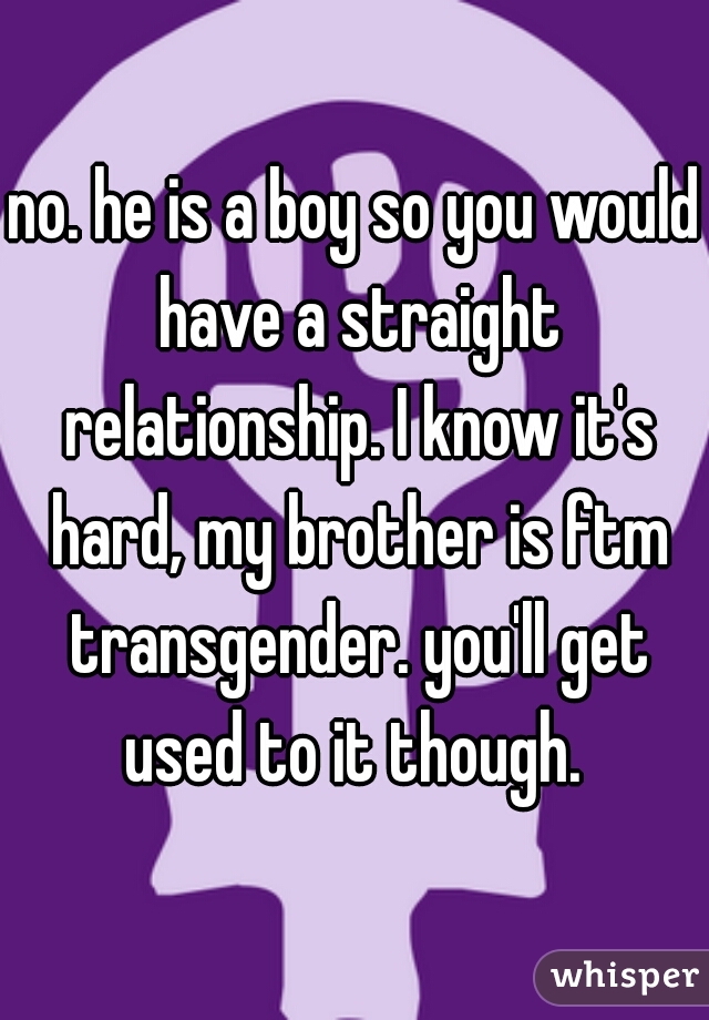 no. he is a boy so you would have a straight relationship. I know it's hard, my brother is ftm transgender. you'll get used to it though. 
