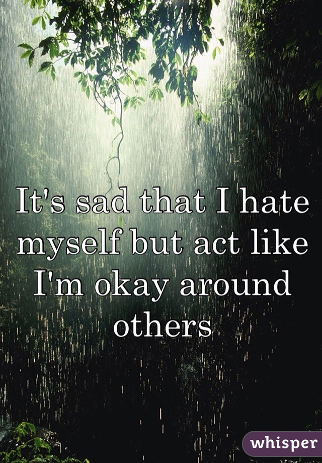 It's sad that I hate myself but act like I'm okay around others