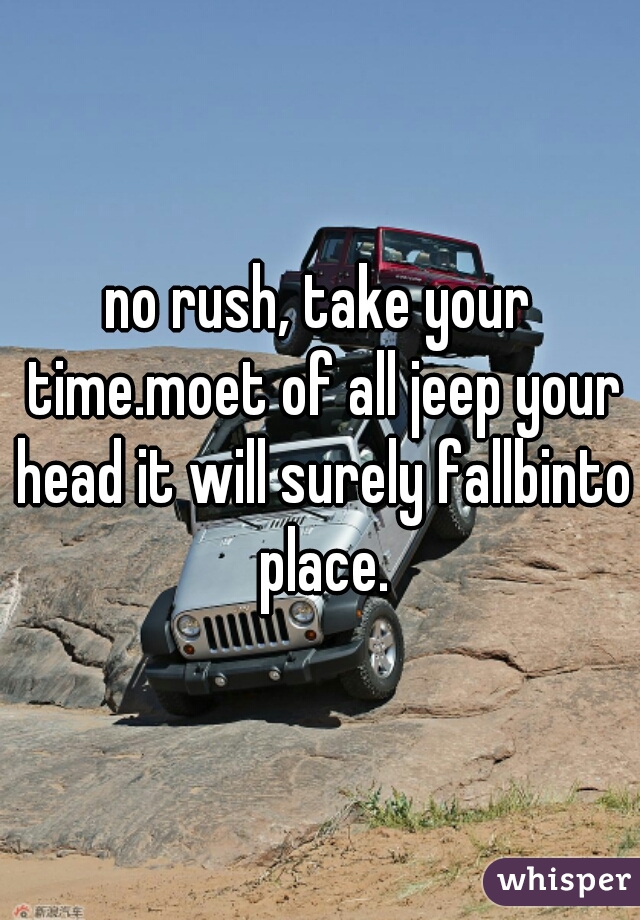 no rush, take your time.moet of all jeep your head it will surely fallbinto place.