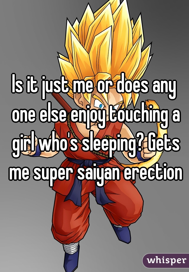 Is it just me or does any one else enjoy touching a girl who's sleeping? Gets me super saiyan erection