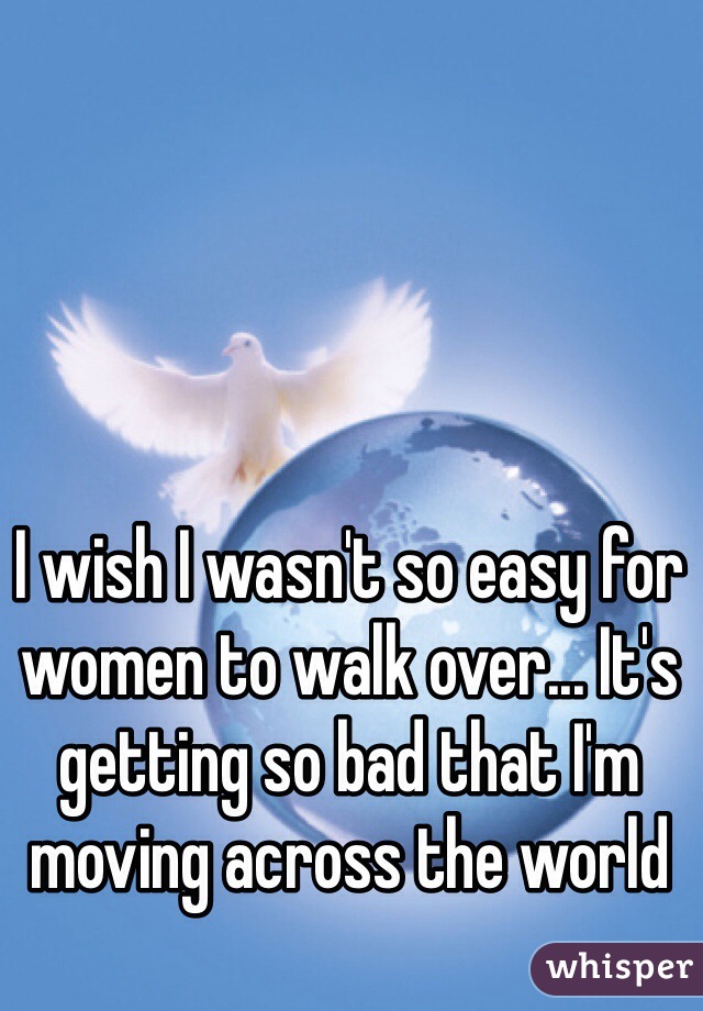 I wish I wasn't so easy for women to walk over... It's getting so bad that I'm moving across the world