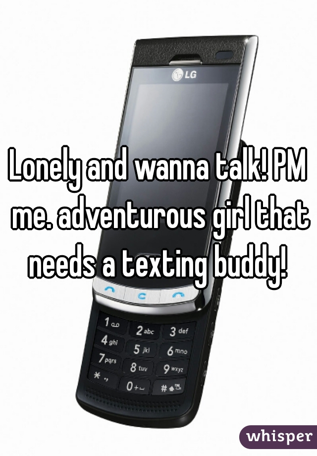 Lonely and wanna talk! PM me. adventurous girl that needs a texting buddy! 