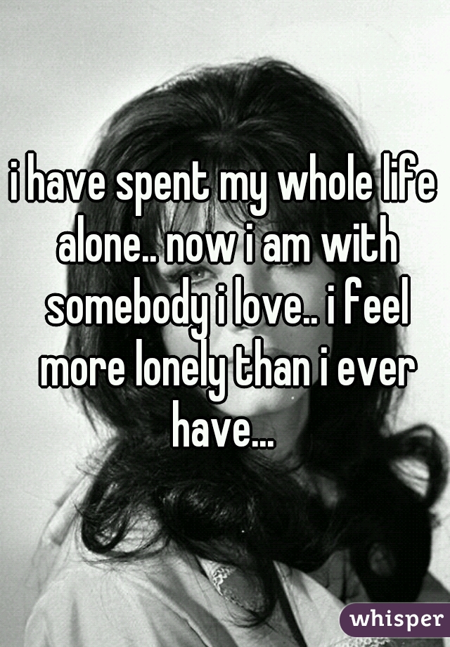 i have spent my whole life alone.. now i am with somebody i love.. i feel more lonely than i ever have... 