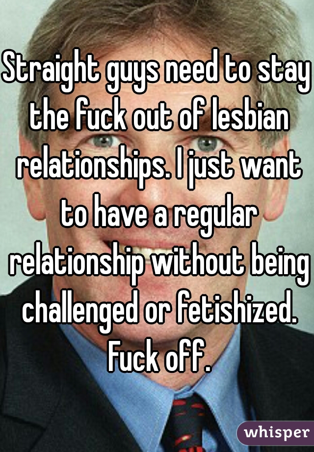 Straight guys need to stay the fuck out of lesbian relationships. I just want to have a regular relationship without being challenged or fetishized. Fuck off.