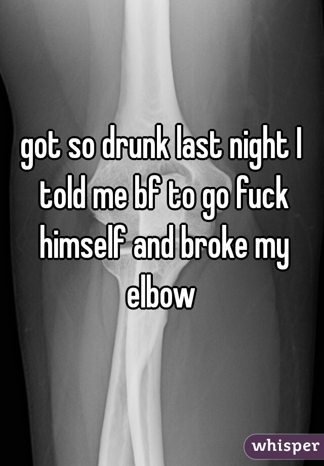 got so drunk last night I told me bf to go fuck himself and broke my elbow 