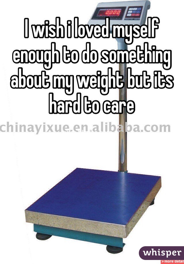I wish i loved myself enough to do something about my weight but its hard to care