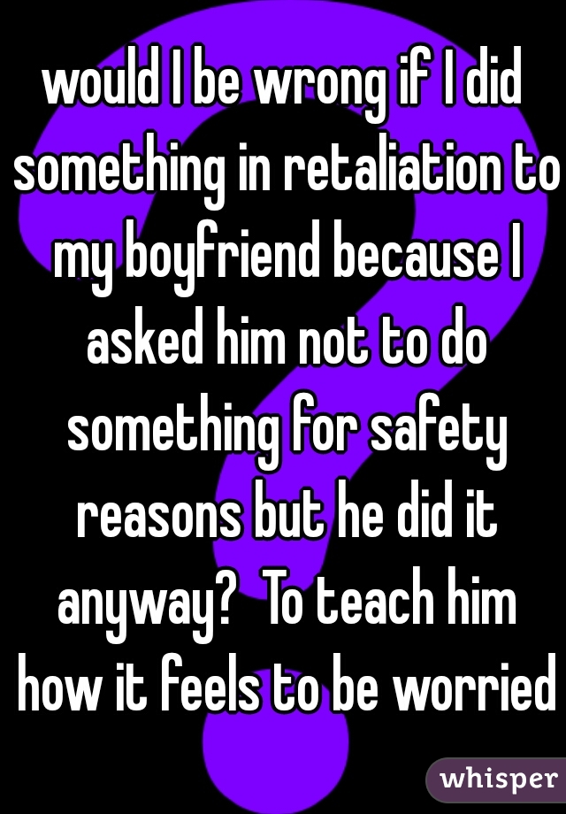 would I be wrong if I did something in retaliation to my boyfriend because I asked him not to do something for safety reasons but he did it anyway?  To teach him how it feels to be worried?