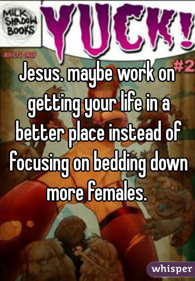 Jesus. maybe work on getting your life in a better place instead of focusing on bedding down more females. 