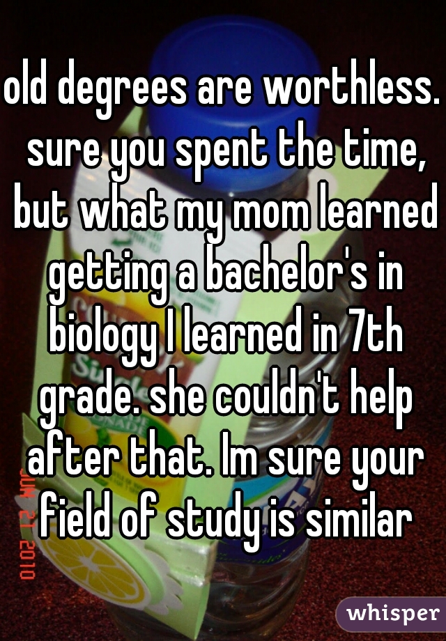 old degrees are worthless. sure you spent the time, but what my mom learned getting a bachelor's in biology I learned in 7th grade. she couldn't help after that. Im sure your field of study is similar
