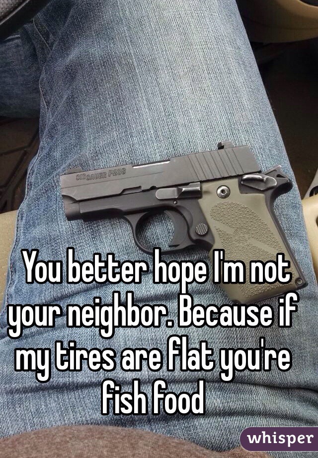  You better hope I'm not your neighbor. Because if my tires are flat you're fish food