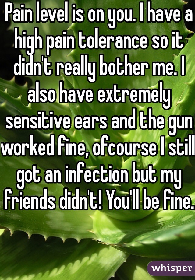 Pain level is on you. I have a high pain tolerance so it didn't really bother me. I also have extremely sensitive ears and the gun worked fine, ofcourse I still got an infection but my friends didn't! You'll be fine.