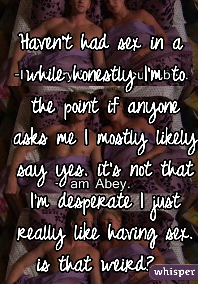 Haven't had sex in a while honestly I'm to the point if anyone asks me I mostly likely say yes. it's not that I'm desperate I just really like having sex. is that weird?  
