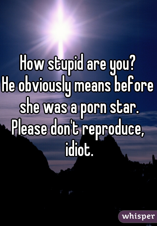 How stupid are you?
He obviously means before she was a porn star.
Please don't reproduce, idiot.