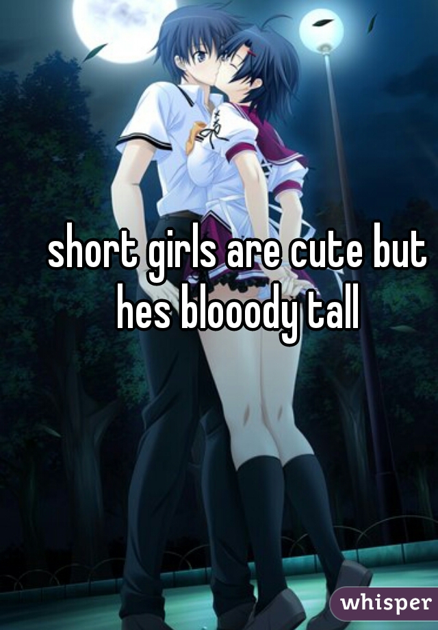 short girls are cute but hes blooody tall 