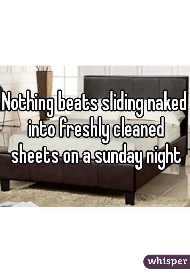 Nothing beats sliding naked into freshly cleaned sheets on a sunday night