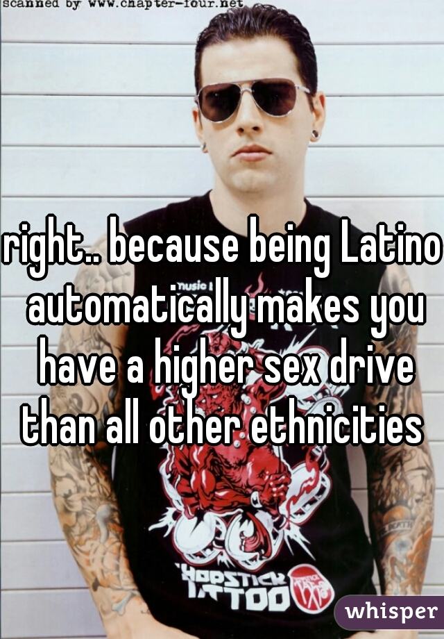 right.. because being Latino automatically makes you have a higher sex drive than all other ethnicities 