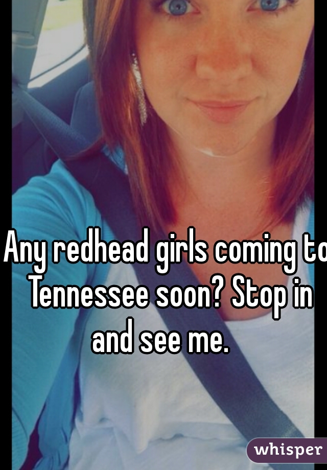 Any redhead girls coming to Tennessee soon? Stop in and see me.   