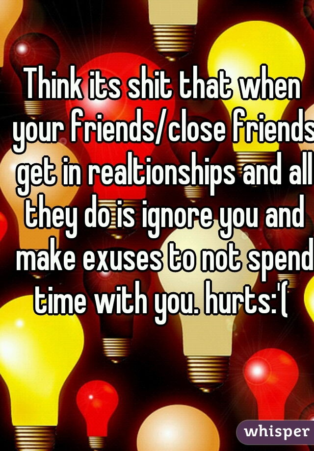 Think its shit that when your friends/close friends get in realtionships and all they do is ignore you and make exuses to not spend time with you. hurts:'( 