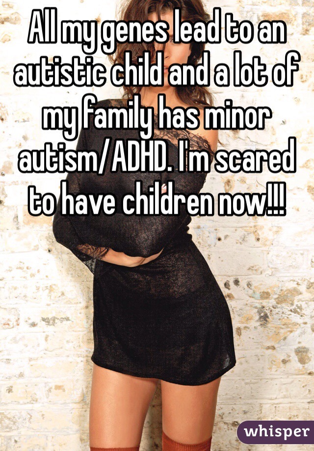 All my genes lead to an autistic child and a lot of my family has minor autism/ADHD. I'm scared to have children now!!!