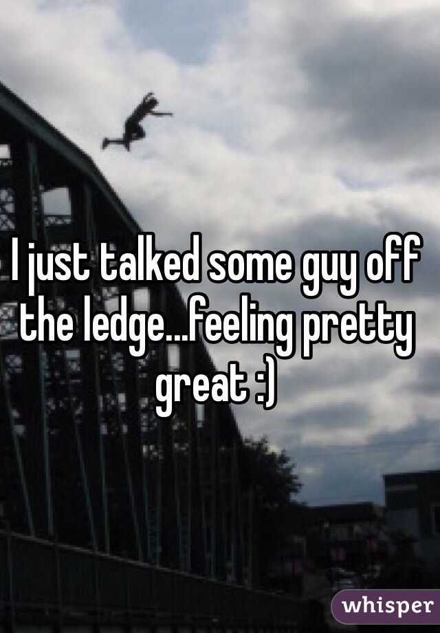 I just talked some guy off the ledge...feeling pretty great :) 