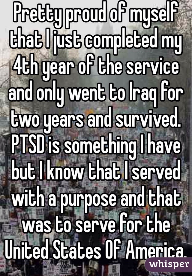 Pretty proud of myself that I just completed my 4th year of the service and only went to Iraq for two years and survived. PTSD is something I have but I know that I served with a purpose and that was to serve for the United States Of America. 