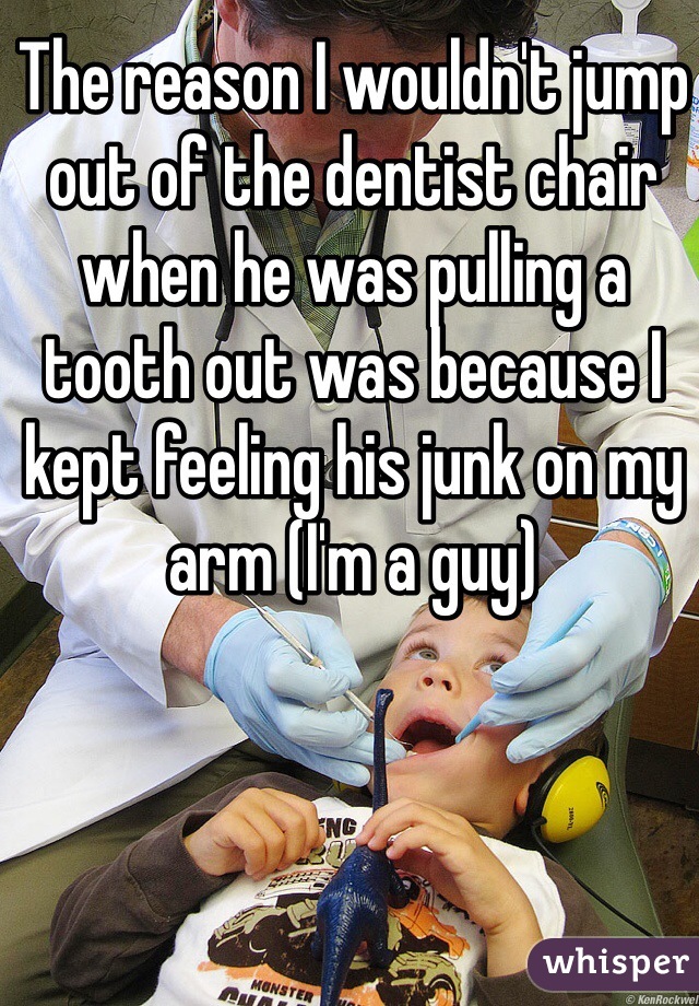 The reason I wouldn't jump out of the dentist chair when he was pulling a tooth out was because I kept feeling his junk on my arm (I'm a guy) 