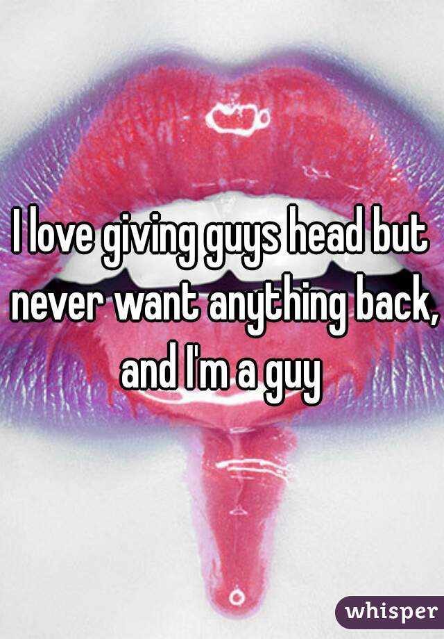 I love giving guys head but never want anything back, and I'm a guy 