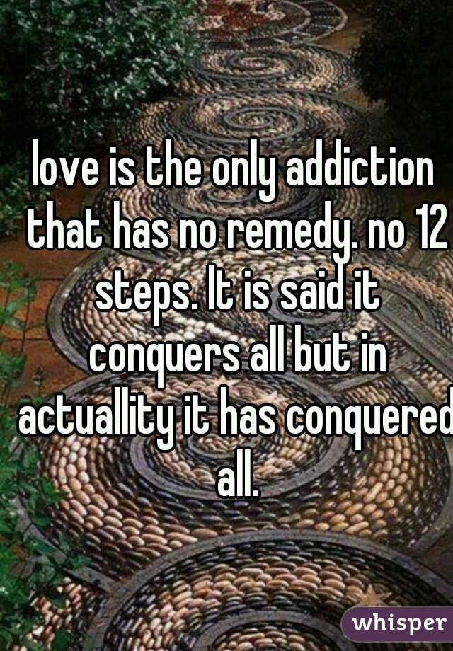 love is the only addiction that has no remedy. no 12 steps. It is said it conquers all but in actuallity it has conquered all.