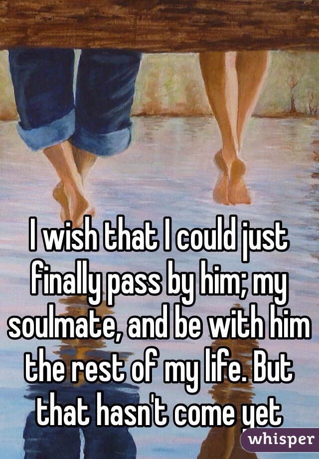 I wish that I could just finally pass by him; my soulmate, and be with him the rest of my life. But that hasn't come yet