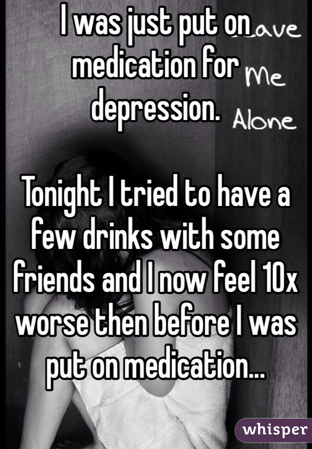 I was just put on medication for depression.

Tonight I tried to have a few drinks with some friends and I now feel 10x worse then before I was put on medication...