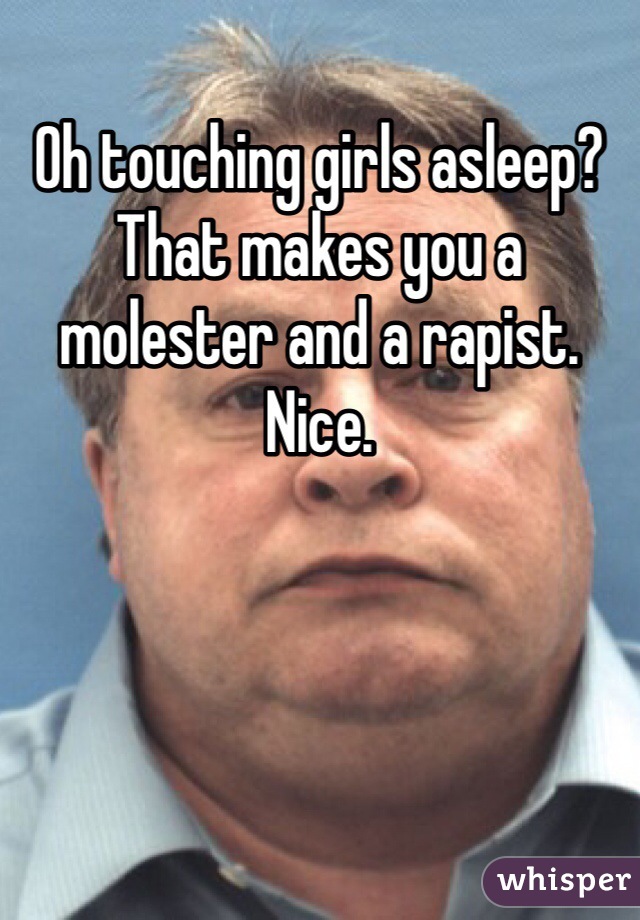 Oh touching girls asleep? That makes you a molester and a rapist. Nice. 