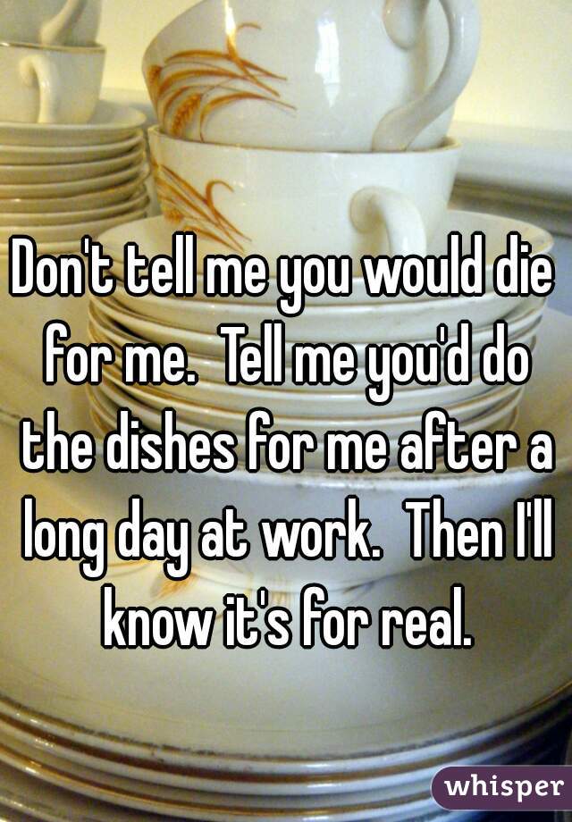 Don't tell me you would die for me.  Tell me you'd do the dishes for me after a long day at work.  Then I'll know it's for real.