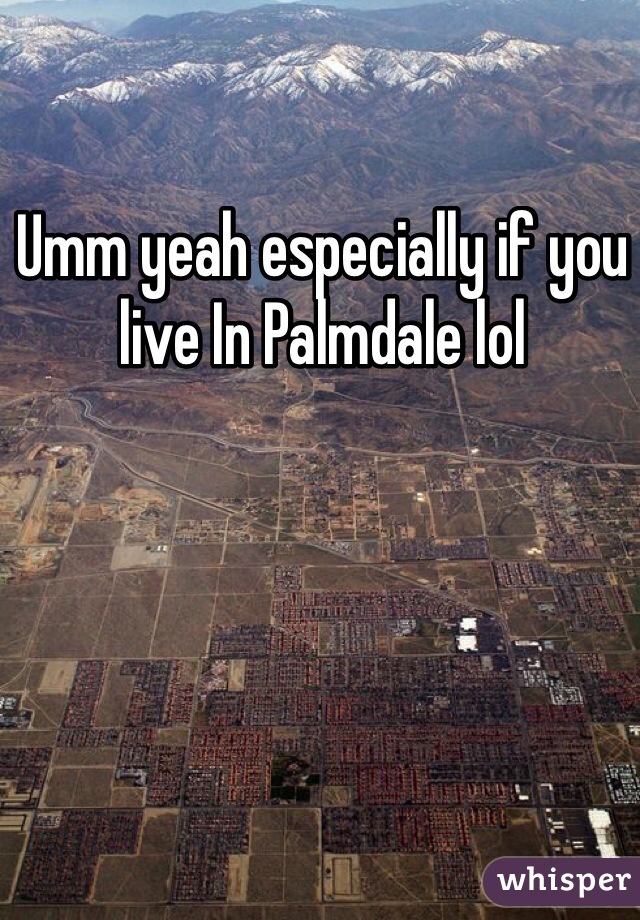 Umm yeah especially if you live In Palmdale lol 
