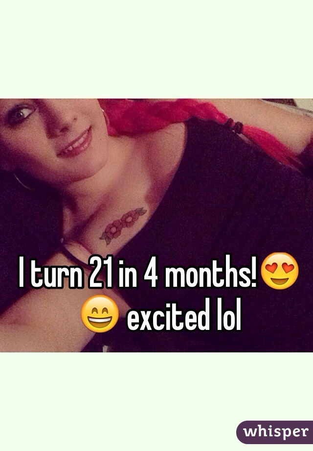 I turn 21 in 4 months!😍😄 excited lol 