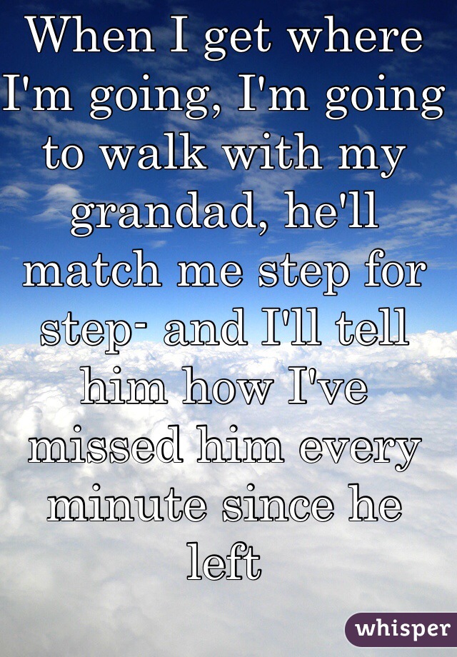 When I get where I'm going, I'm going to walk with my grandad, he'll match me step for step- and I'll tell him how I've missed him every minute since he left 
