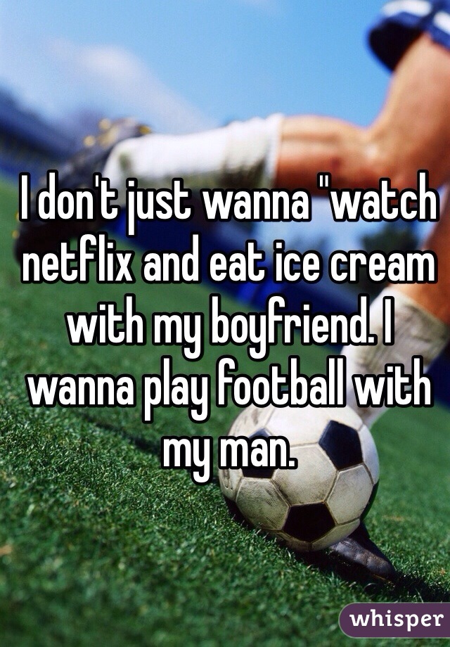 I don't just wanna "watch netflix and eat ice cream with my boyfriend. I wanna play football with my man.