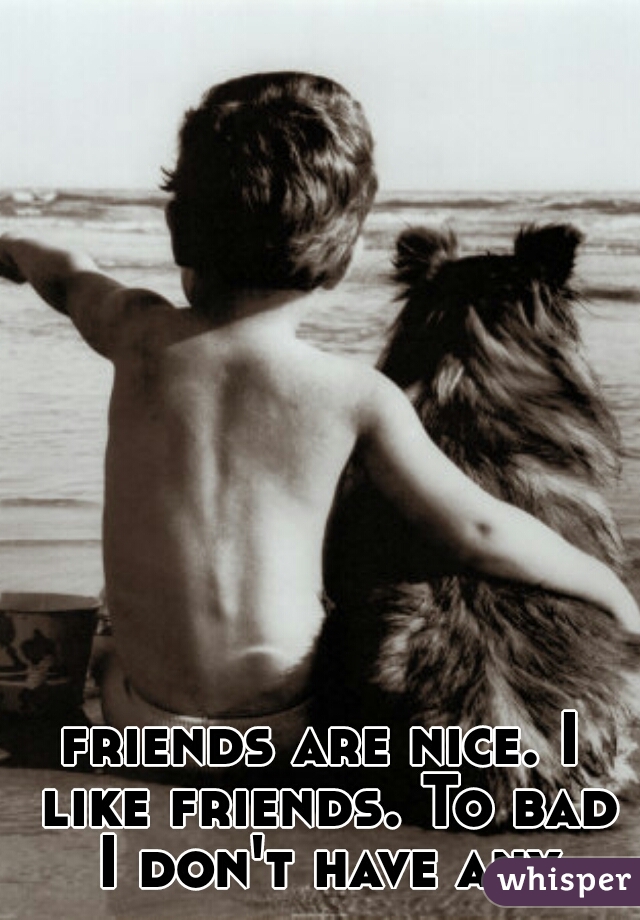 friends are nice. I like friends. To bad I don't have any
