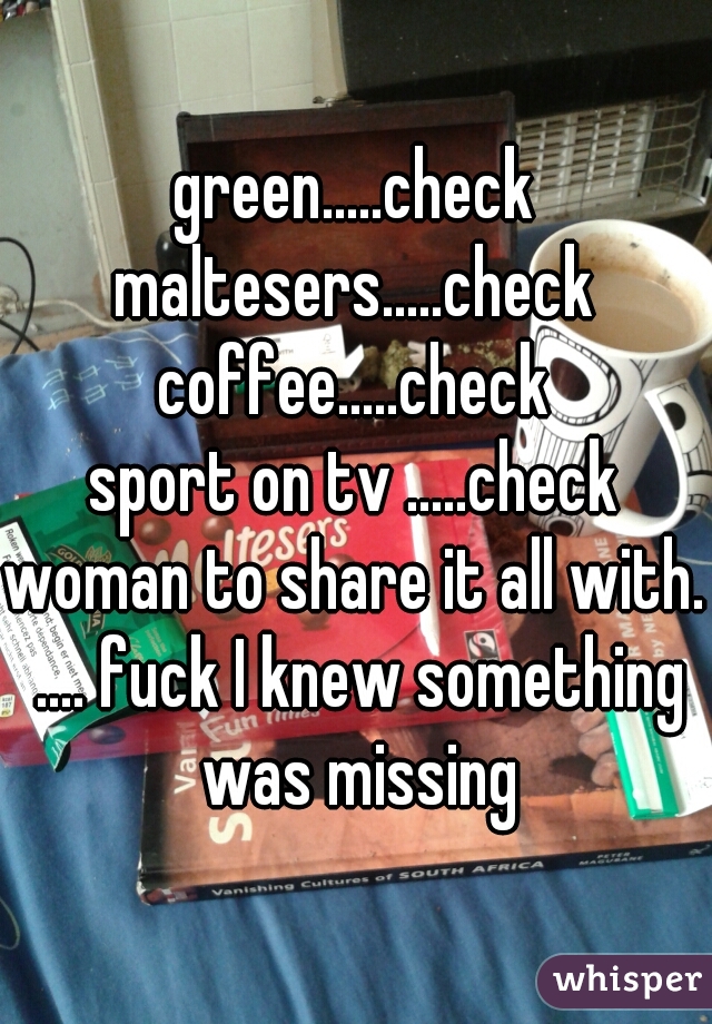 green.....check
maltesers.....check
coffee.....check
sport on tv .....check
woman to share it all with. .... fuck I knew something was missing