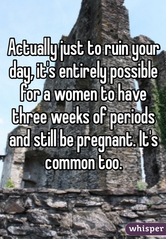 Actually just to ruin your day, it's entirely possible for a women to have three weeks of periods and still be pregnant. It's common too.