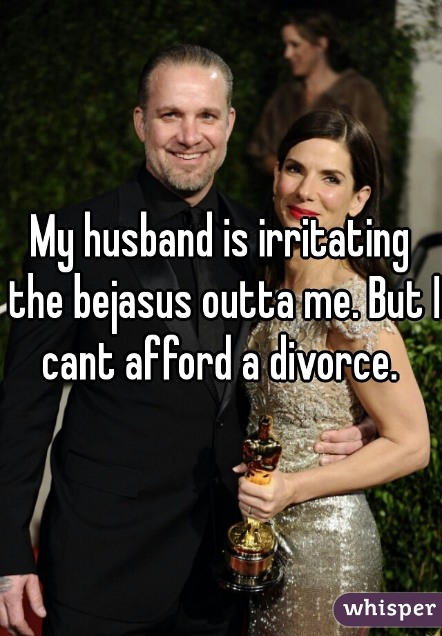 My husband is irritating the bejasus outta me. But I cant afford a divorce. 
