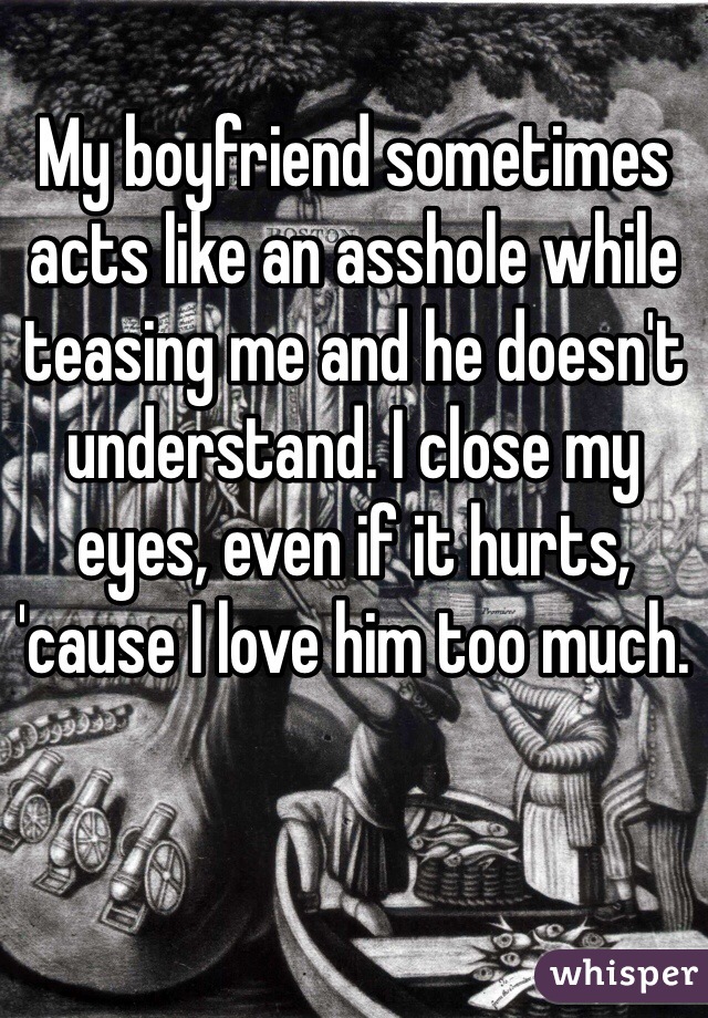 My boyfriend sometimes acts like an asshole while teasing me and he doesn't understand. I close my eyes, even if it hurts, 'cause I love him too much. 