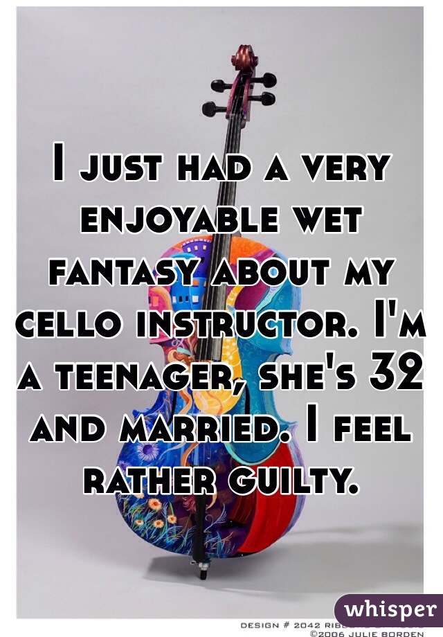 I just had a very enjoyable wet fantasy about my cello instructor. I'm a teenager, she's 32 and married. I feel rather guilty.
