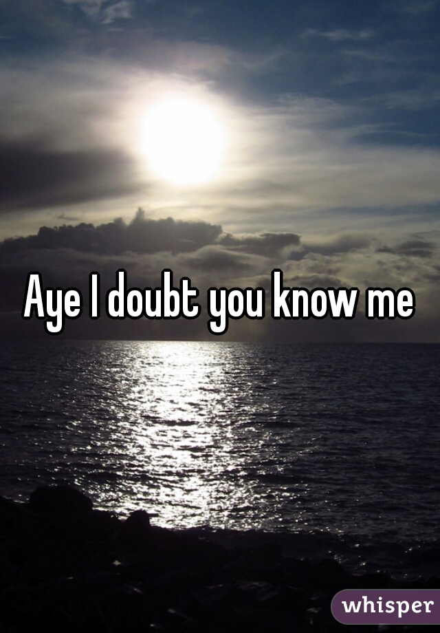 Aye I doubt you know me