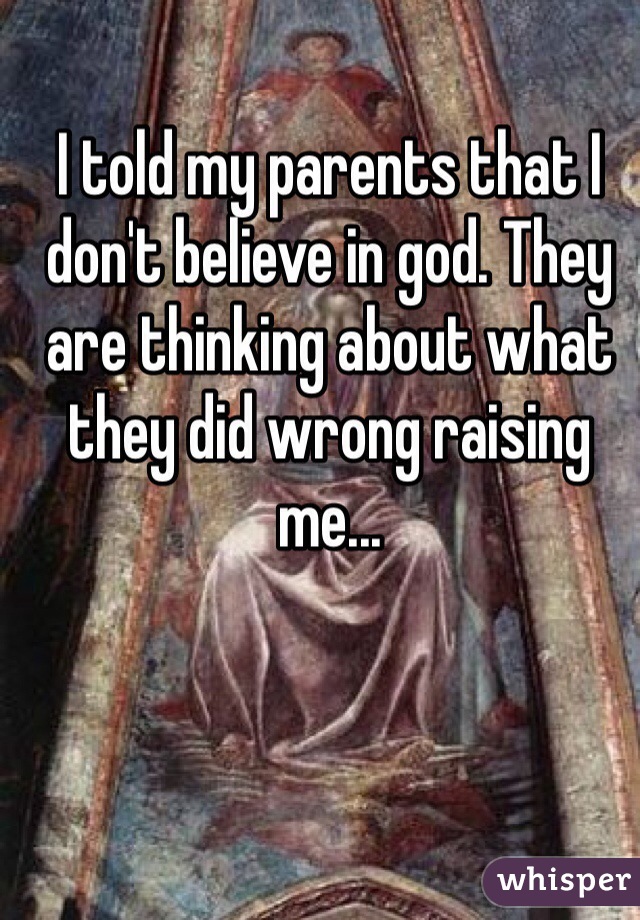 I told my parents that I don't believe in god. They are thinking about what they did wrong raising me...
