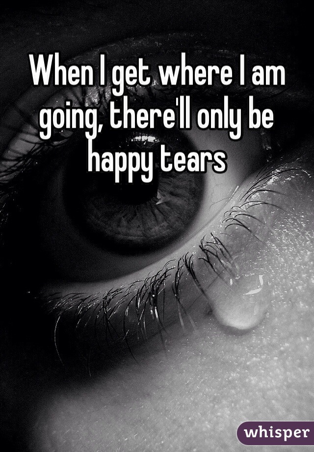 When I get where I am going, there'll only be happy tears 