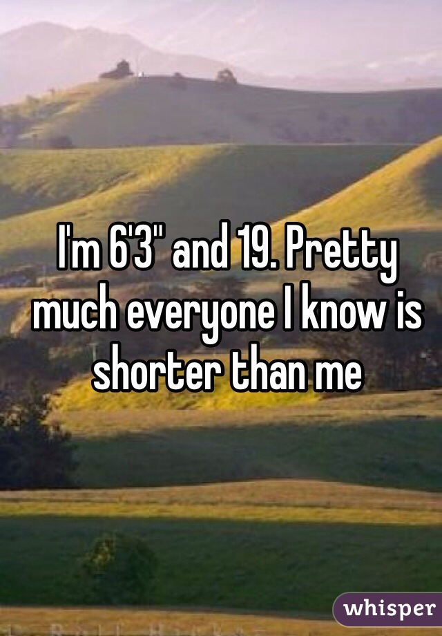 I'm 6'3" and 19. Pretty much everyone I know is shorter than me