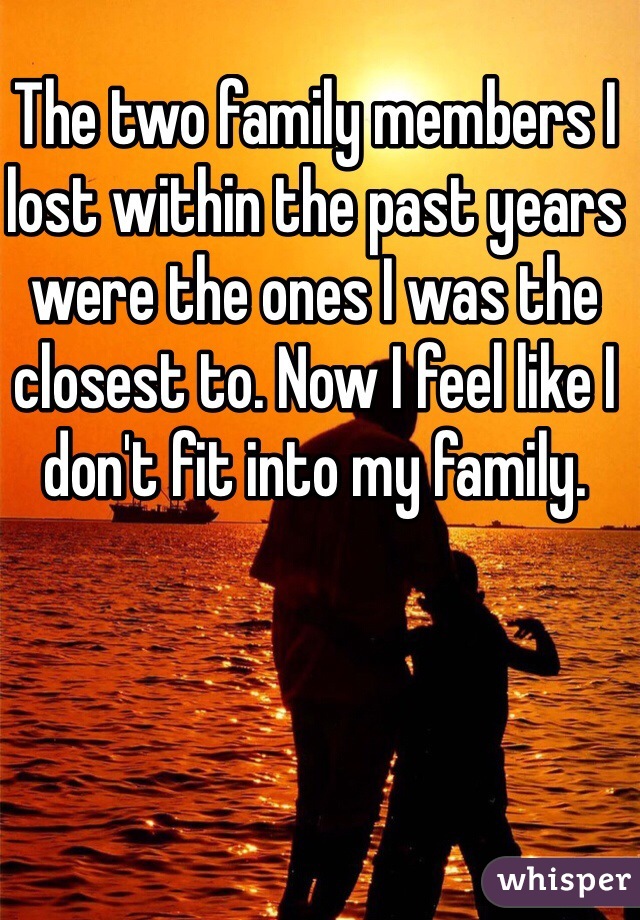 The two family members I lost within the past years were the ones I was the closest to. Now I feel like I don't fit into my family. 