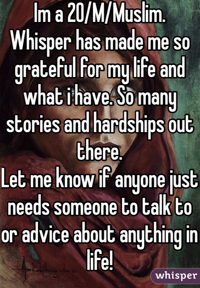 Im a 20/M/Muslim.
Whisper has made me so grateful for my life and what i have. So many stories and hardships out there.
Let me know if anyone just needs someone to talk to or advice about anything in life!